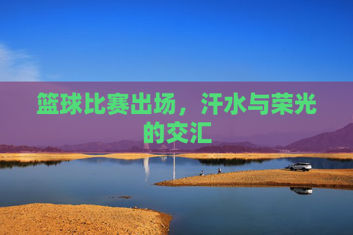 篮球比赛出场，汗水与荣光的交汇