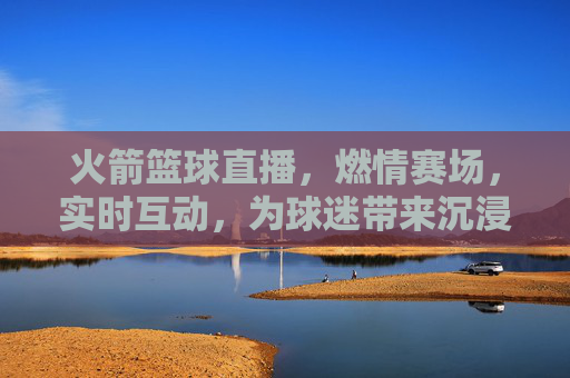火箭篮球直播，燃情赛场，实时互动，为球迷带来沉浸式观赛体验