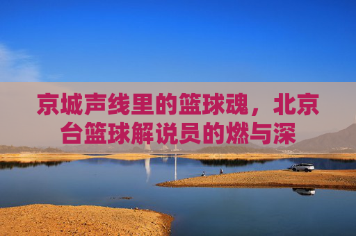 京城声线里的篮球魂,北京台篮球解说员的燃与深