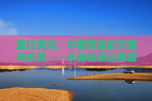 里约奥运,中国男篮的荣耀与挑战——从赛场表现看团队成长与未来方向
