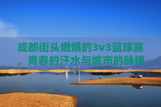 成都街头燃爆的3v3篮球赛,青春的汗水与城市的脉搏共舞