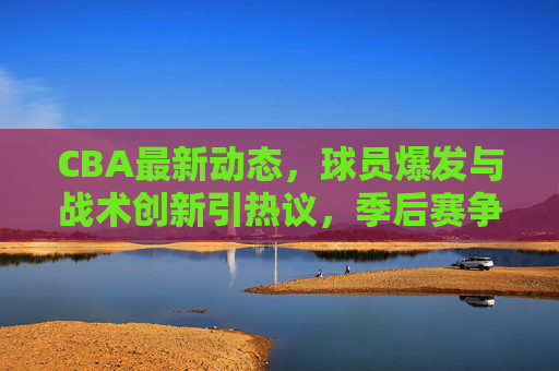 CBA最新动态,球员爆发与战术创新引热议,季后赛争冠格局再调整,CBA最新动态,球员爆发与战术创新引热议,季后赛争冠格局再调整