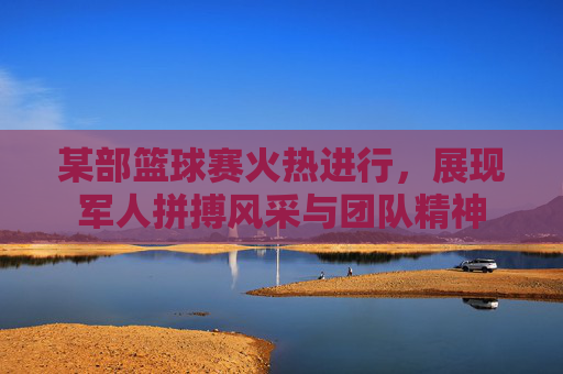 某部篮球赛火热进行,展现军人拼搏风采与团队精神