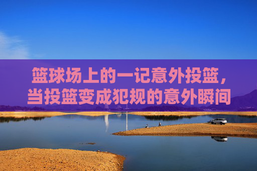 篮球场上的一记意外投篮,当投篮变成犯规的意外瞬间,篮球场上意外投篮成犯规的意外瞬间