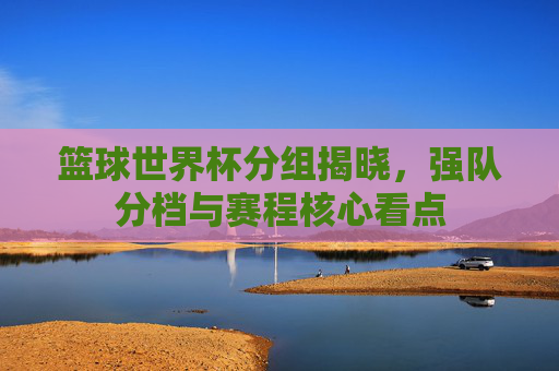 篮球世界杯分组揭晓,强队分档与赛程核心看点