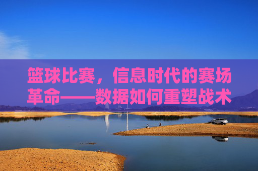 篮球比赛,信息时代的赛场革命——数据如何重塑战术、观赛与竞技格局,篮球比赛,信息时代的赛场革命——数据如何重塑战术、观赛与竞技格局