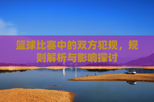 篮球比赛中的双方犯规,规则解析与影响探讨
