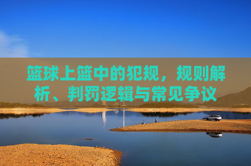 篮球上篮中的犯规，规则解析、判罚逻辑与常见争议