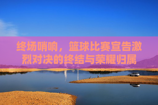 终场哨响,篮球比赛宣告激烈对决的终结与荣耀归属
