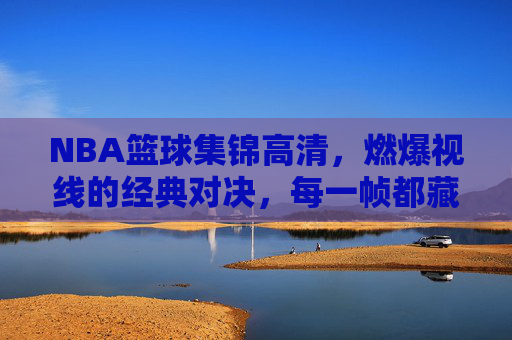 NBA篮球集锦高清,燃爆视线的经典对决,每一帧都藏着热血与传奇