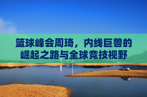 篮球峰会周琦,内线巨兽的崛起之路与全球竞技视野