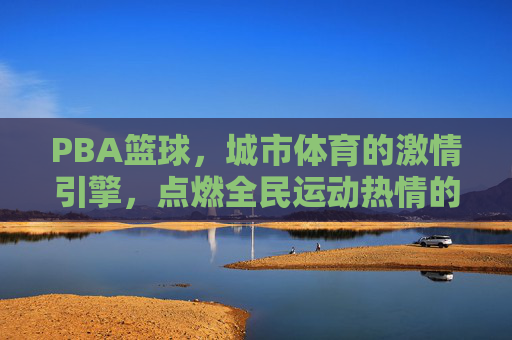 PBA篮球，城市体育的激情引擎，点燃全民运动热情的璀璨舞台，PBA篮球，城市体育的激情引擎，点燃全民运动热情的璀璨舞台