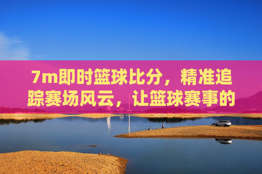 7m即时篮球比分，精准追踪赛场风云，让篮球赛事的每一秒都清晰可见