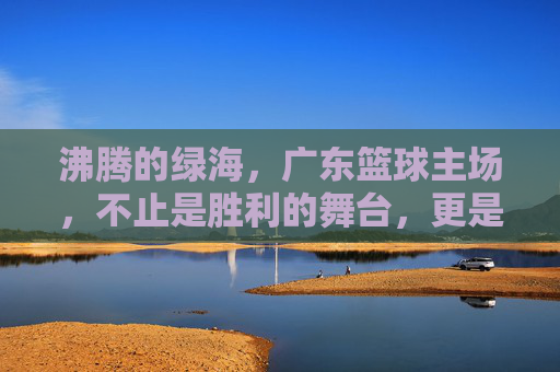 沸腾的绿海,广东篮球主场,不止是胜利的舞台,更是信仰的共鸣,沸腾的绿海,广东篮球主场,不止是胜利的舞台,更是信仰的共鸣