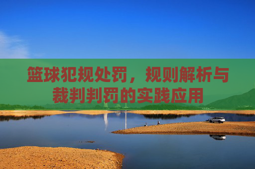 篮球犯规处罚，规则解析与裁判判罚的实践应用
