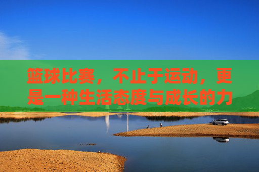 篮球比赛,不止于运动,更是一种生活态度与成长的力量,篮球不止于赛场,生活态度与成长的力量