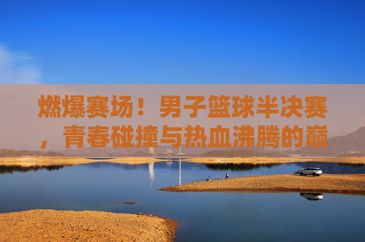 燃爆赛场!男子篮球半决赛,青春碰撞与热血沸腾的巅峰对决