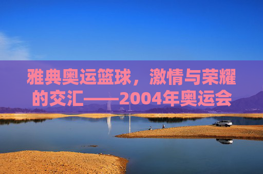 雅典奥运篮球,激情与荣耀的交汇——2004年奥运会篮球赛事回眸,雅典奥运篮球,激情与荣耀的交汇——2004年奥运会篮球赛事回眸