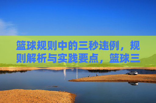 篮球规则中的三秒违例,规则解析与实践要点,篮球三秒违例,规则解析与实践要点