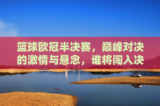 篮球欧冠半决赛,巅峰对决的激情与悬念,谁将闯入决赛?篮球欧冠半决赛,巅峰对决的激情与悬念,谁将闯入决赛?
