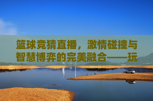 篮球竞猜直播,激情碰撞与智慧博弈的完美融合——玩转赛事预测新体验,篮球竞猜直播,激情碰撞与智慧博弈的完美融合——玩转赛事预测新体验