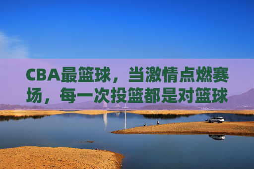 CBA最篮球，当激情点燃赛场，每一次投篮都是对篮球最纯粹的表达，CBA最篮球，激情赛场，每一次投篮都是篮球最纯粹的表达