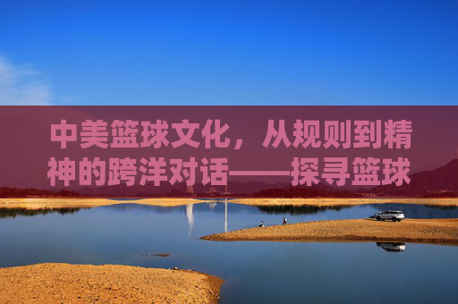 中美篮球文化,从规则到精神的跨洋对话——探寻篮球如何塑造跨文化认同,中美篮球文化,从规则到精神的跨洋对话——探寻篮球如何塑造跨文化认同
