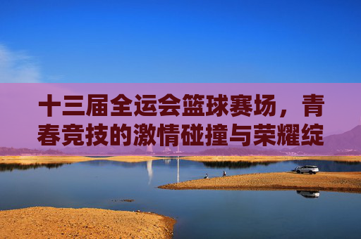 十三届全运会篮球赛场，青春竞技的激情碰撞与荣耀绽放