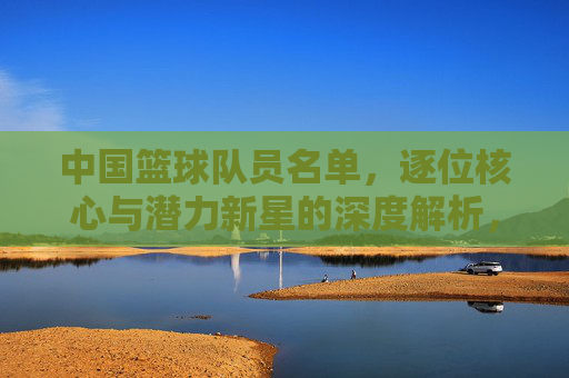 中国篮球队员名单,逐位核心与潜力新星的深度解析,中国篮球队员名单,核心与潜力新星的深度解析