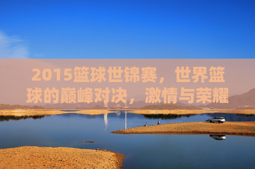 2015篮球世锦赛，世界篮球的巅峰对决，激情与荣耀的碰撞