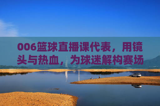 006篮球直播课代表,用镜头与热血,为球迷解构赛场风云,006篮球直播课代表,用镜头与热血解构赛场风云