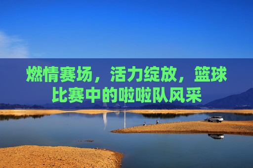 燃情赛场，活力绽放，篮球比赛中的啦啦队风采