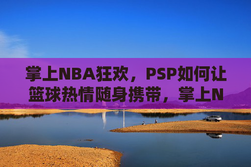 掌上NBA狂欢,PSP如何让篮球热情随身携带,掌上NBA狂欢,PSP如何让篮球热情随身携带