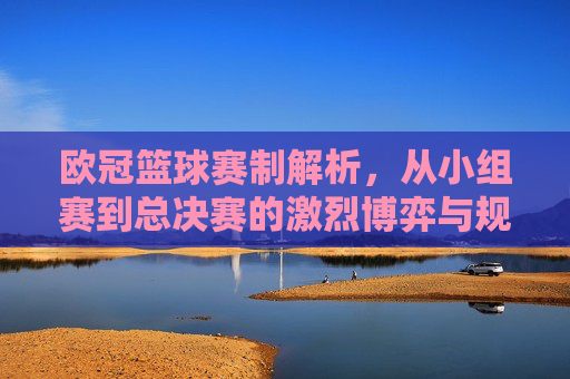 欧冠篮球赛制解析,从小组赛到总决赛的激烈博弈与规则演变