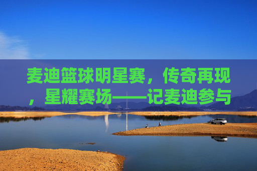 麦迪篮球明星赛，传奇再现，星耀赛场——记麦迪参与的篮球明星赛精彩瞬间，麦迪篮球明星赛，传奇再现，星耀赛场，精彩瞬间
