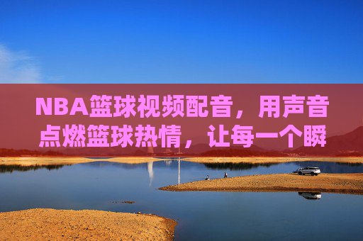 NBA篮球视频配音，用声音点燃篮球热情，让每一个瞬间都充满力量，NBA篮球视频配音，用声音点燃篮球热情，让每一个瞬间都充满力量