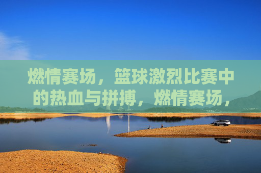 燃情赛场,篮球激烈比赛中的热血与拼搏,燃情赛场,篮球激烈比赛中的热血与拼搏
