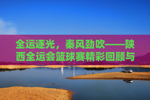 全运逐光,秦风劲吹——陕西全运会篮球赛精彩回顾与未来展望
