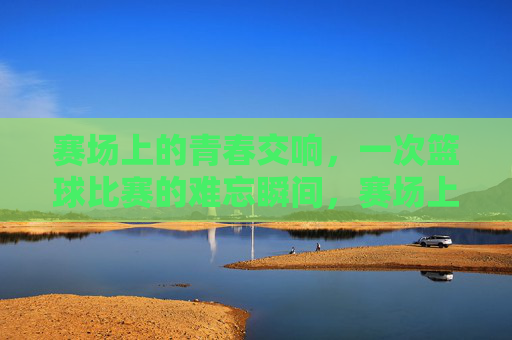 赛场上的青春交响,一次篮球比赛的难忘瞬间,赛场上的青春交响,一次篮球比赛的难忘瞬间