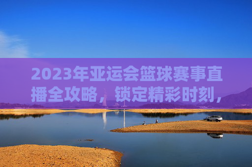 2023年亚运会篮球赛事直播全攻略，锁定精彩时刻，与冠军团队共赴篮球盛宴，2023年亚运会篮球赛事直播全攻略，锁定精彩时刻，与冠军团队共赴篮球盛宴
