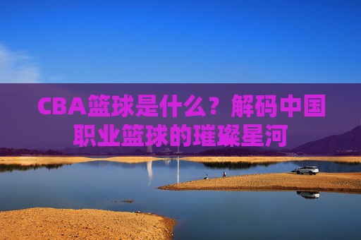 CBA篮球是什么?解码中国职业篮球的璀璨星河