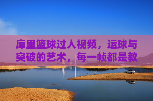 库里篮球过人视频，运球与突破的艺术，每一帧都是教科书般的精彩演绎
