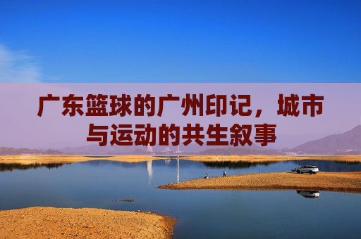 广东篮球的广州印记,城市与运动的共生叙事