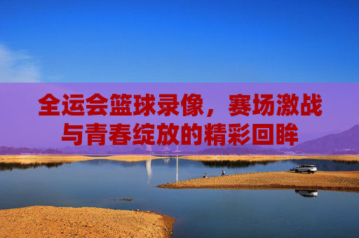 全运会篮球录像，赛场激战与青春绽放的精彩回眸