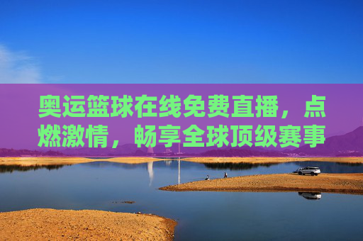 奥运篮球在线免费直播，点燃激情，畅享全球顶级赛事盛宴，奥运篮球在线免费直播，点燃激情，畅享全球顶级赛事盛宴