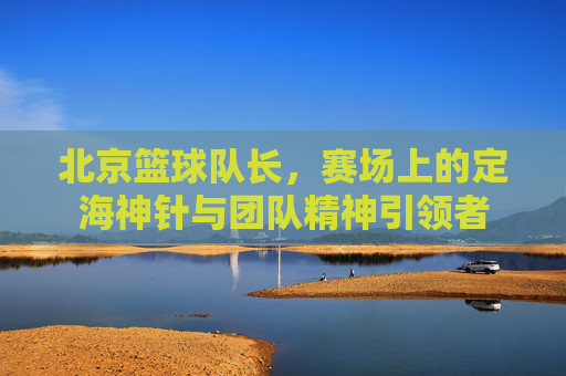 北京篮球队长，赛场上的定海神针与团队精神引领者
