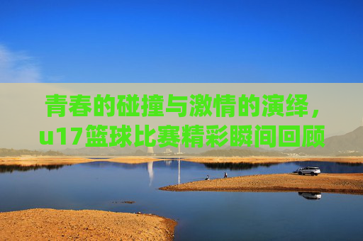 青春的碰撞与激情的演绎，u17篮球比赛精彩瞬间回顾