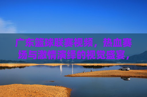 广东篮球联赛视频,热血赛场与激情演绎的视觉盛宴,广东篮球联赛视频,热血赛场与激情演绎的视觉盛宴