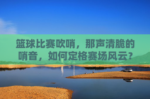 篮球比赛吹哨,那声清脆的哨音,如何定格赛场风云?