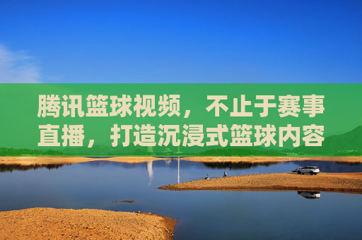 腾讯篮球视频,不止于赛事直播,打造沉浸式篮球内容生态,腾讯篮球视频,不止于赛事直播,打造沉浸式篮球内容生态